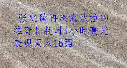 张之臻再次淘汰拉约维奇!耗时1小时高光表现闯入16强