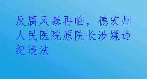 反腐风暴再临，德宏州人民医院原院长涉嫌违纪违法 