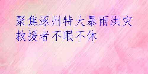  聚焦涿州特大暴雨洪灾 救援者不眠不休 