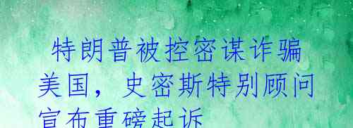 特朗普被控密谋诈骗美国,史密斯特别顾问宣布重磅起诉