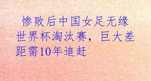  惨败后中国女足无缘世界杯淘汰赛，巨大差距需10年追赶 