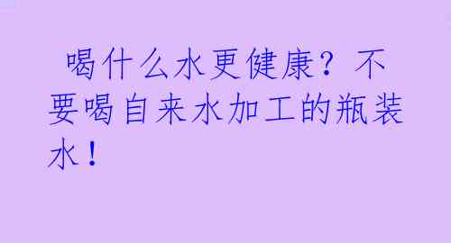  喝什么水更健康？不要喝自来水加工的瓶装水！ 