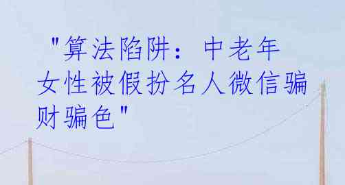 "算法陷阱:中老年女性被假扮名人微信骗财骗色"