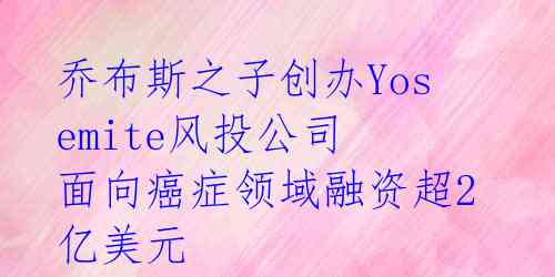 乔布斯之子创办Yosemite风投公司 面向癌症领域融资超2亿美元 