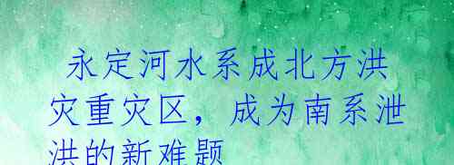  永定河水系成北方洪灾重灾区，成为南系泄洪的新难题