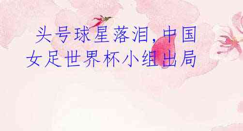  头号球星落泪,中国女足世界杯小组出局