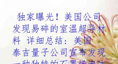  独家曝光！美国公司发现易碎的室温超导材料 详细总结: 美国泰吉量子公司宣布发现一种独特的石墨烯泡沫材料，可在较宽温度范
