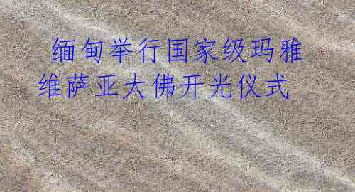  缅甸举行国家级玛雅维萨亚大佛开光仪式