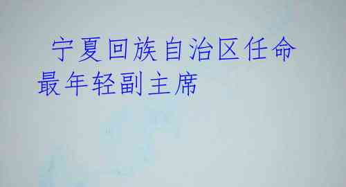  宁夏回族自治区任命最年轻副主席