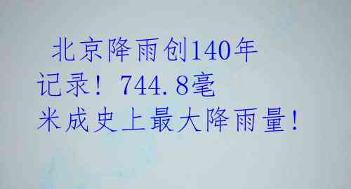  北京降雨创140年记录! 744.8毫米成史上最大降雨量!