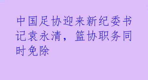 中国足协迎来新纪委书记袁永清，篮协职务同时免除