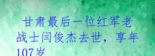  甘肃最后一位红军老战士闫俊杰去世，享年107岁 