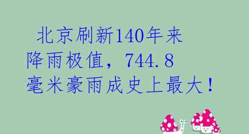  北京刷新140年来降雨极值，744.8毫米豪雨成史上最大！ 