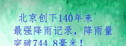 北京创下140年来最强降雨记录,降雨量突破744.8毫米!