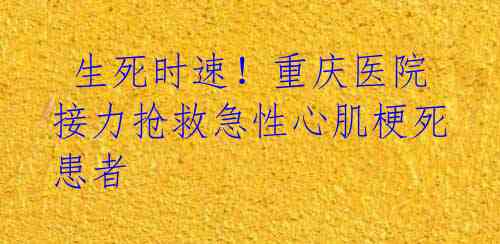  生死时速！重庆医院接力抢救急性心肌梗死患者 