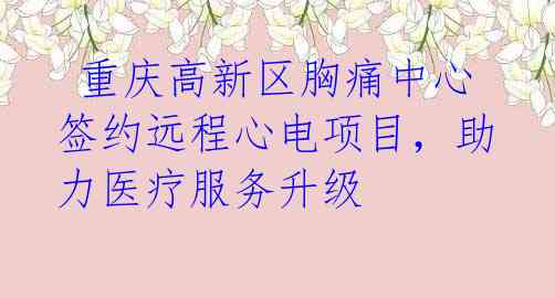 重庆高新区胸痛中心签约远程心电项目,助力医疗服务升级