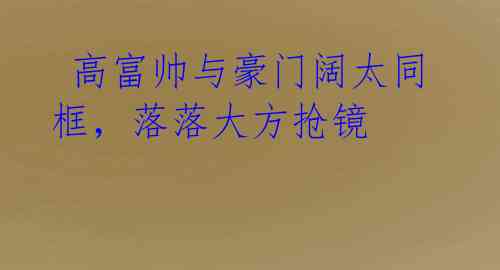  高富帅与豪门阔太同框，落落大方抢镜 