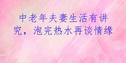  中老年夫妻生活有讲究，泡完热水再谈情缘 