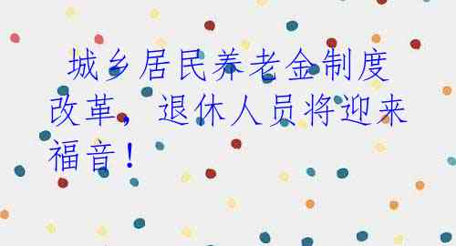 城乡居民养老金制度改革,退休人员将迎来福音!