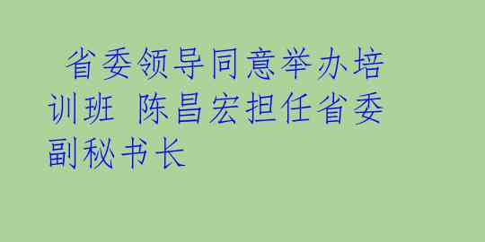  省委领导同意举办培训班 陈昌宏担任省委副秘书长 