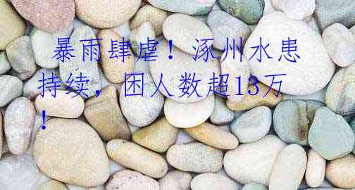 暴雨肆虐!涿州水患持续,困人数超13万!