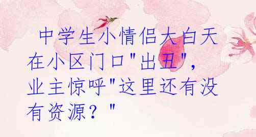 中学生小情侣大白天在小区门口"出丑",业主惊呼"这里还有没有资源?"