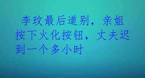  李玟最后道别，亲姐按下火化按钮，丈夫迟到一个多小时 