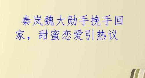 秦岚魏大勋手挽手回家,甜蜜恋爱引热议