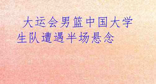 大运会男篮中国大学生队遭遇半场悬念