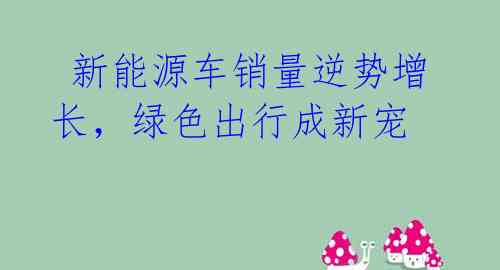 新能源车销量逆势增长,绿色出行成新宠
