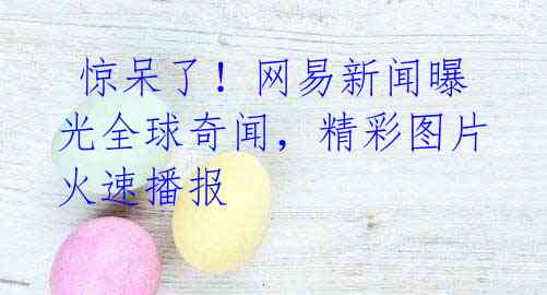 惊呆了!网易新闻曝光全球奇闻,精彩图片火速播报