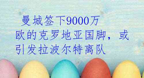 曼城签下9000万欧的克罗地亚国脚,或引发拉波尔特离队