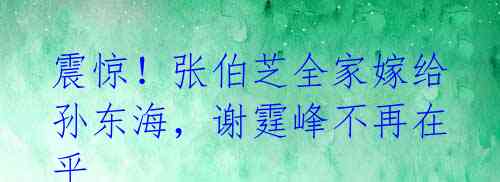 震惊!张伯芝全家嫁给孙东海,谢霆峰不再在乎