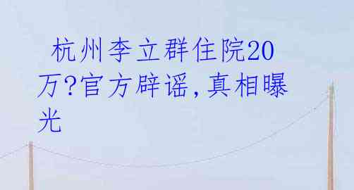 杭州李立群住院20万?官方辟谣,真相曝光