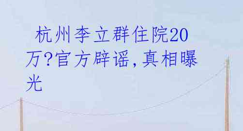  杭州李立群住院20万?官方辟谣,真相曝光 