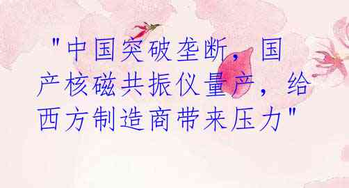 "中国突破垄断,国产核磁共振仪量产,给西方制造商带来压力"