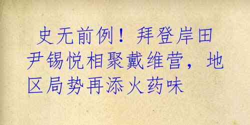 史无前例!拜登岸田尹锡悦相聚戴维营,地区局势再添火药味