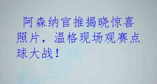 阿森纳官推揭晓惊喜照片,温格现场观赛点球大战!