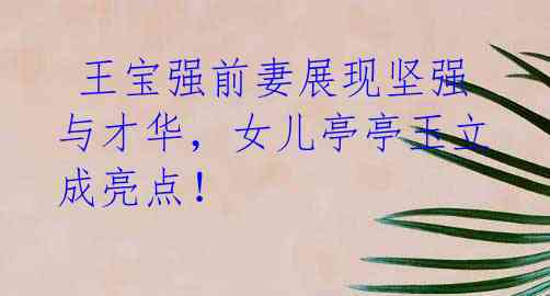 王宝强前妻展现坚强与才华,女儿亭亭玉立成亮点!