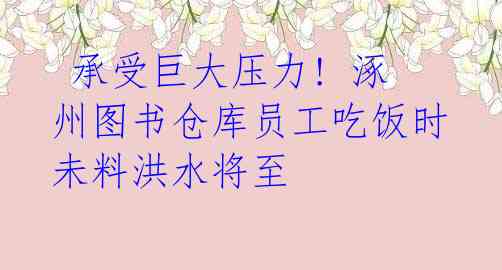 承受巨大压力! 涿州图书仓库员工吃饭时未料洪水将至