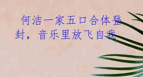 何洁一家五口合体登封,音乐里放飞自我
