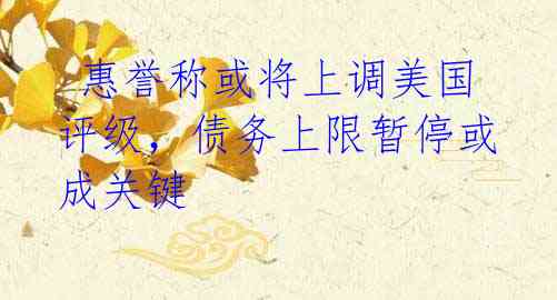 惠誉称或将上调美国评级,债务上限暂停或成关键