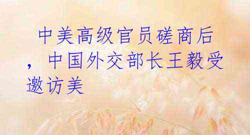 中美高级官员磋商后,中国外交部长王毅受邀访美