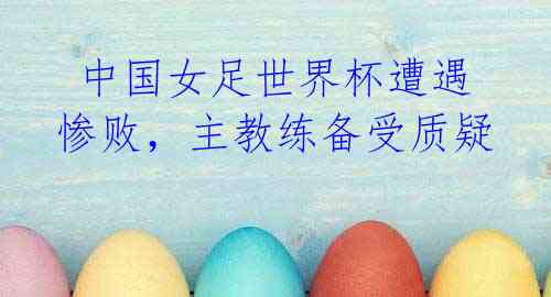 中国女足世界杯遭遇惨败,主教练备受质疑