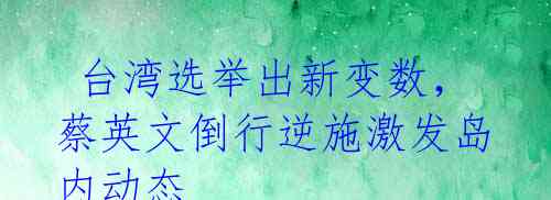 台湾选举出新变数,蔡英文倒行逆施激发岛内动态