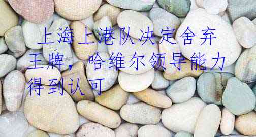 上海上港队决定舍弃王牌,哈维尔领导能力得到认可