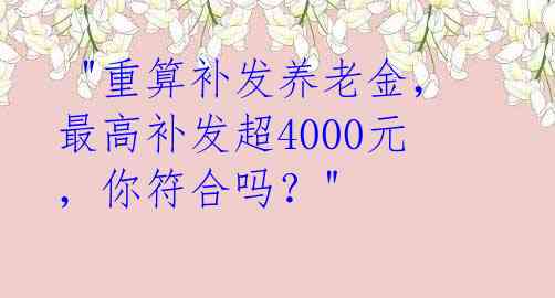  "重算补发养老金，最高补发超4000元，你符合吗？" 