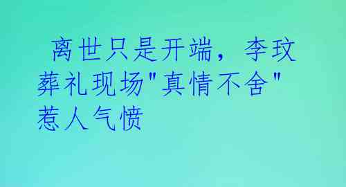 离世只是开端,李玟葬礼现场"真情不舍"惹人气愤