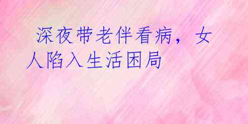 深夜带老伴看病,女人陷入生活困局