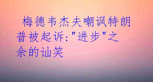  梅德韦杰夫嘲讽特朗普被起诉:"进步"之余的讪笑 